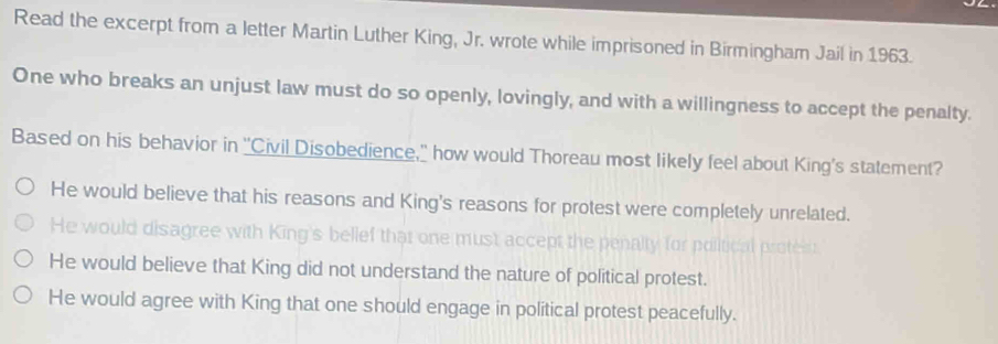 Read the excerpt from a letter Martin Luther King, Jr. wrote while imprisoned in Birmingham Jail in 1963.
One who breaks an unjust law must do so openly, lovingly, and with a willingness to accept the penalty.
Based on his behavior in ''Civil Disobedience,' how would Thoreau most likely feel about King's statement?
He would believe that his reasons and King's reasons for protest were completely unrelated.
He would disagree with King's belief that one must accept the penalty for political proteis
He would believe that King did not understand the nature of political protest.
He would agree with King that one should engage in political protest peacefully.