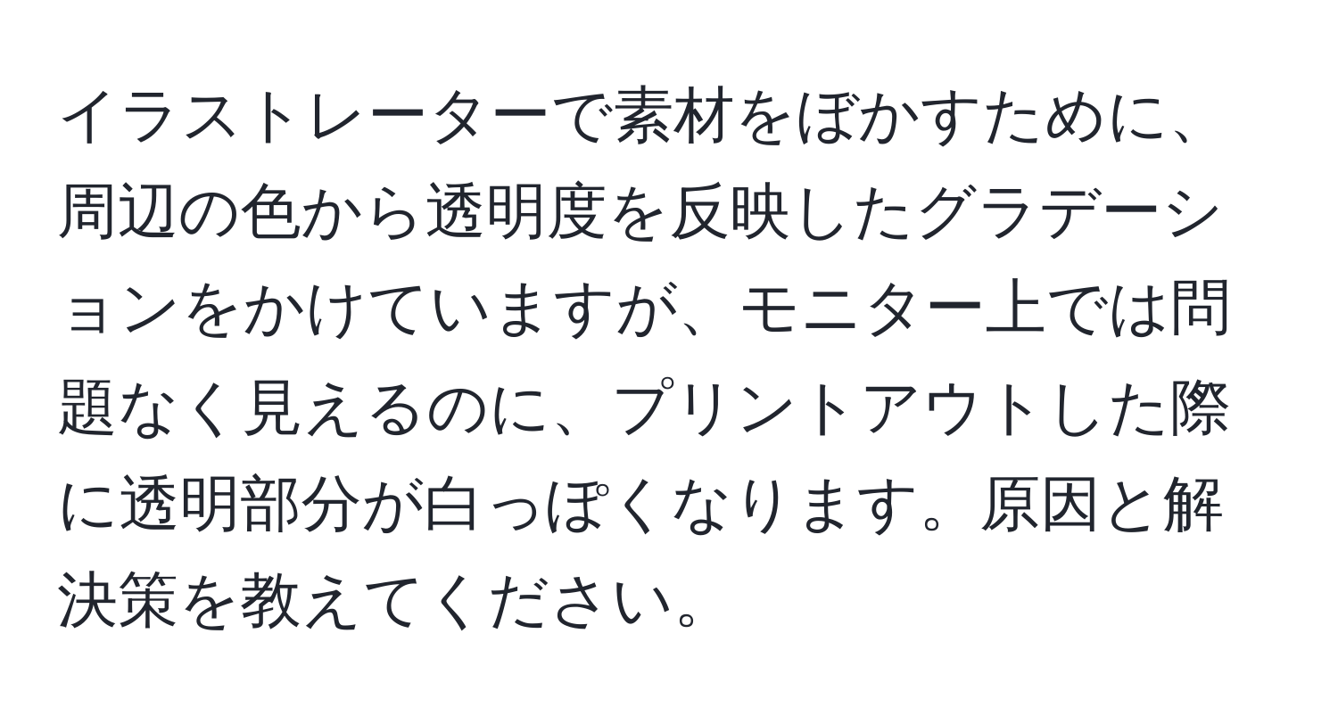 イラストレーターで素材をぼかすために、周辺の色から透明度を反映したグラデーションをかけていますが、モニター上では問題なく見えるのに、プリントアウトした際に透明部分が白っぽくなります。原因と解決策を教えてください。