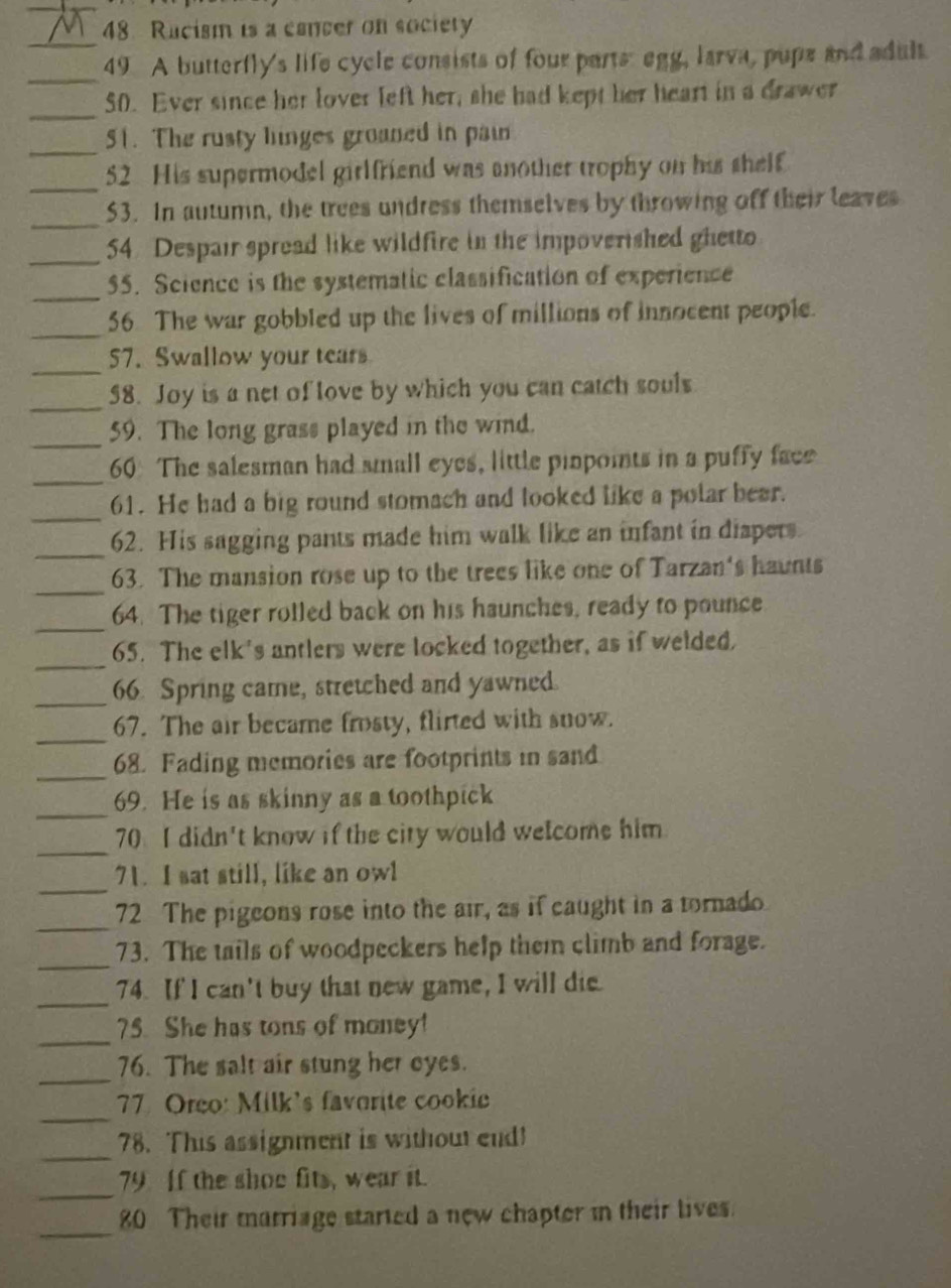 Rucism is a canter on society 
_ 
_ 
49 A butterfly's life cycle consists of four parts egg, larva, pups and adult. 
_ 
50. Ever since her lover left her, she had kept her heart in a drawer 
_ 
51. The rusty linges groaned in pain 
_ 
52 His supermodel girlfriend was another trophy on his shelf 
_53. In autumn, the trees undress themselves by throwing off their leaves 
_ 
54. Despair spread like wildfire in the impoverished ghetto 
_ 
55. Science is the systematic classification of experience 
_ 
56 The war gobbled up the lives of millions of innocent people. 
_ 
57. Swallow your tears 
_ 
58. Joy is a net of love by which you can catch souls 
_ 
59. The long grass played in the wind. 
_ 
60 The salesman had small eyes, little pinpoints in a puffy face 
_ 
61. He had a big round stomach and looked like a polar bear. 
_ 
62. His sagging pants made him walk like an infant in diapers 
_ 
63. The mansion rose up to the trees like one of Tarzan's haunts 
_ 
64. The tiger rolled back on his haunches, ready to pounce 
_ 
65. The elk's antlers were locked together, as if welded, 
_66. Spring came, stretched and yawned. 
_ 
67. The air became frosty, flirted with snow. 
_ 
68. Fading memories are footprints in sand 
_ 
69. He is as skinny as a toothpick 
_ 
70. I didn't know if the city would welcome him 
_ 
71. I sat still, like an owl 
_ 
72 The pigeons rose into the air, as if caught in a tornado 
_ 
73. The tails of woodpeckers help them climb and forage. 
_74. If I can't buy that new game, I will die. 
_ 
75. She has tons of money! 
_ 
76. The salt air stung her eyes. 
_ 
77 Oreo: Milk's favorite cookic 
_78. This assignment is without end! 
_ 
79. If the shoe fits, wear it. 
_ 
80 Their marriage started a new chapter in their lives.