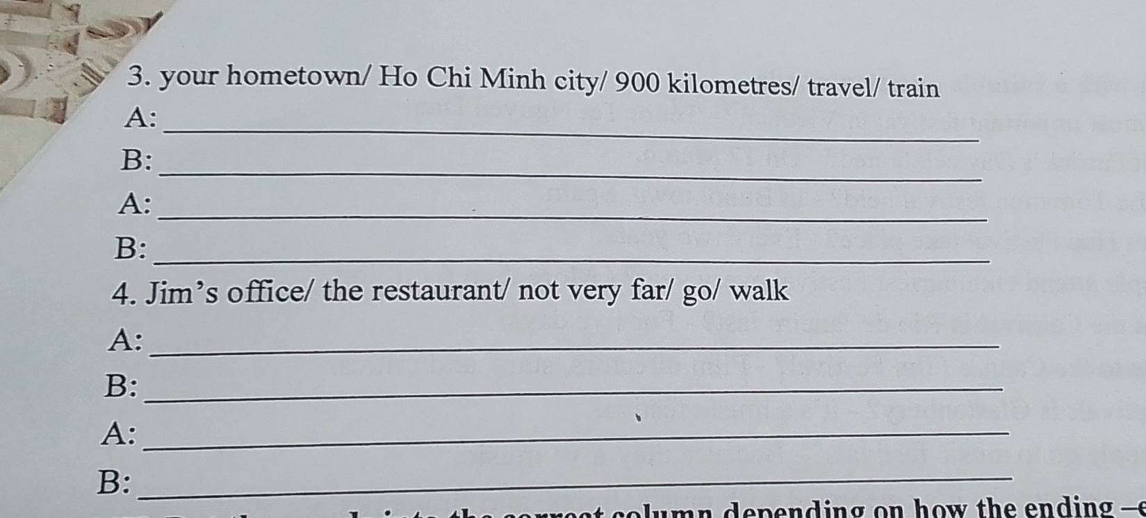 your hometown/ Ho Chi Minh city/ 900 kilometres / travel/ train 
_ 
A: 
_ 
B: 
A:_ 
B:_ 
4. Jim’s office/ the restaurant/ not very far/ go/ walk 
A:_ 
B:_ 
A:_ 
B:_ 
o u n d e pe n d ing on h o w th e en d ing -