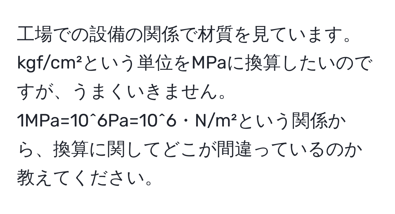 工場での設備の関係で材質を見ています。kgf/cm²という単位をMPaに換算したいのですが、うまくいきません。1MPa=10^6Pa=10^6・N/m²という関係から、換算に関してどこが間違っているのか教えてください。