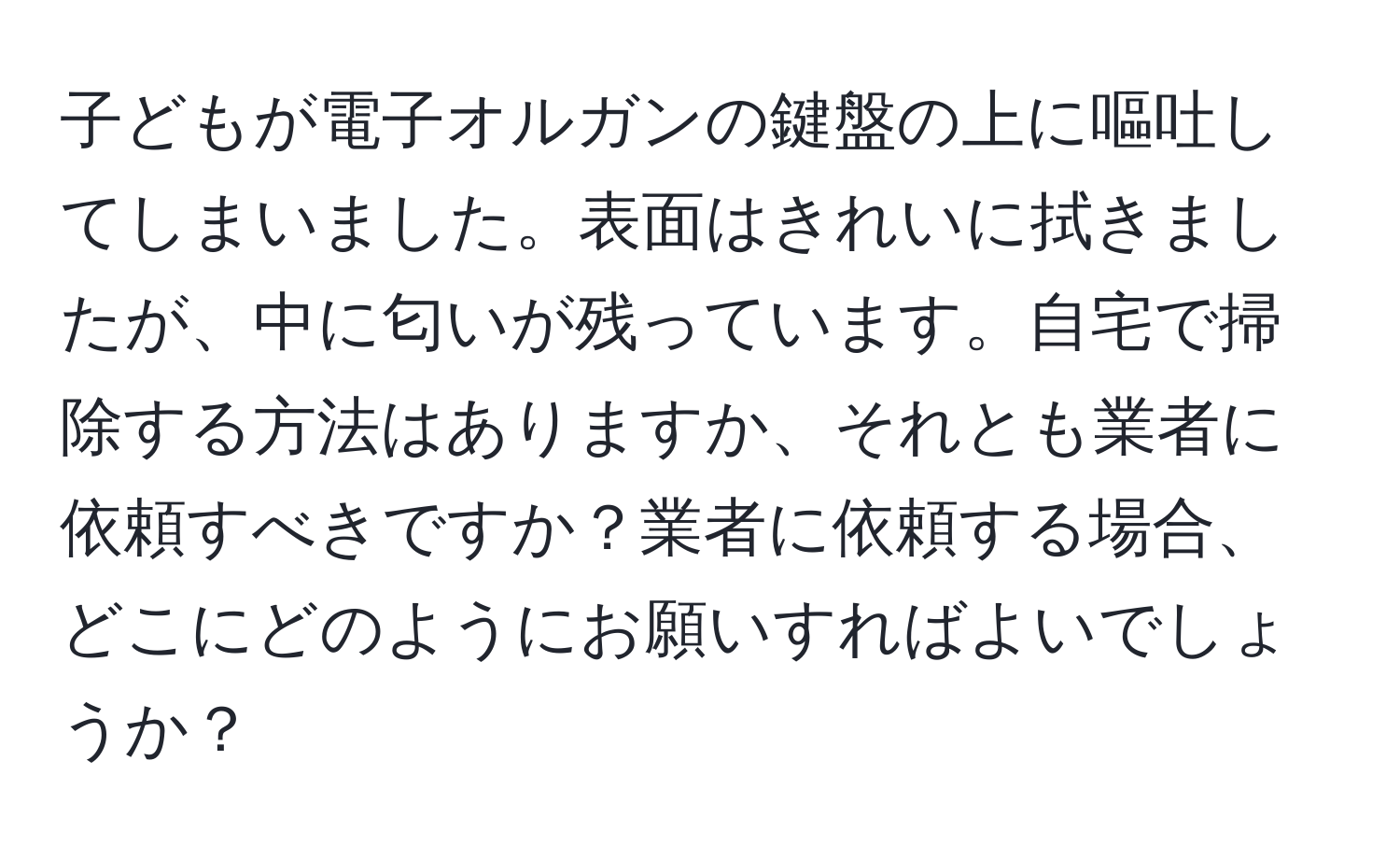 子どもが電子オルガンの鍵盤の上に嘔吐してしまいました。表面はきれいに拭きましたが、中に匂いが残っています。自宅で掃除する方法はありますか、それとも業者に依頼すべきですか？業者に依頼する場合、どこにどのようにお願いすればよいでしょうか？