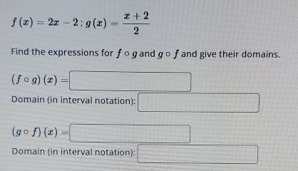 f(x)=2x-2:g(x)= (x+2)/2 
Find the expressions for f o gand gcirc f and give their domains.
(fcirc g)(x)=□
Domain (in interval notation): □
(gcirc f)(x)=□
Domain (in interval notation): □