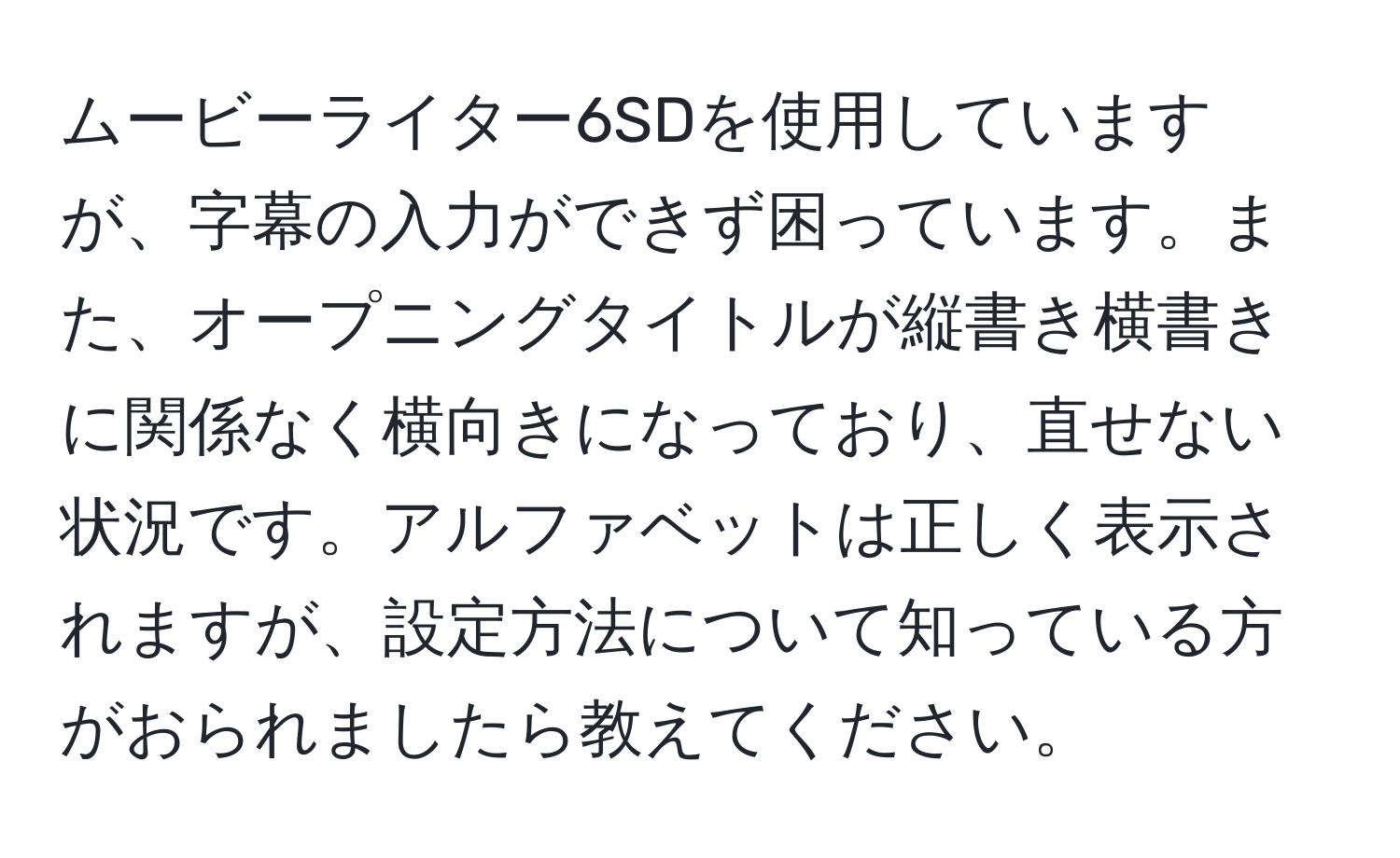 ムービーライター6SDを使用していますが、字幕の入力ができず困っています。また、オープニングタイトルが縦書き横書きに関係なく横向きになっており、直せない状況です。アルファベットは正しく表示されますが、設定方法について知っている方がおられましたら教えてください。