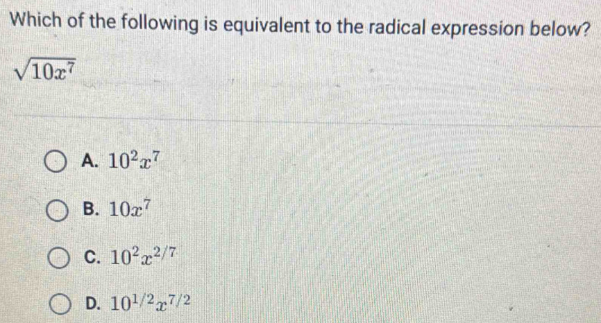 Which of the following is equivalent to the radical expression below?
sqrt(10x^7)
A. 10^2x^7
B. 10x^7
C. 10^2x^(2/7)
D. 10^(1/2)x^(7/2)