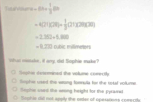 Tstal Vokerw -8h+ 1/3 8h
=4(21)(20)+ 1/3 (21)(20)(30)
=2,252+5,880
=0.232 cubic millimeters
What mistake, if any, did Sophie make?
Sophie determined the volume correctly
Sophie used the wrong formula for the total volume.
Sophie used the wrong height for the pyramid.
Sophie did not apply the order of operations correctly