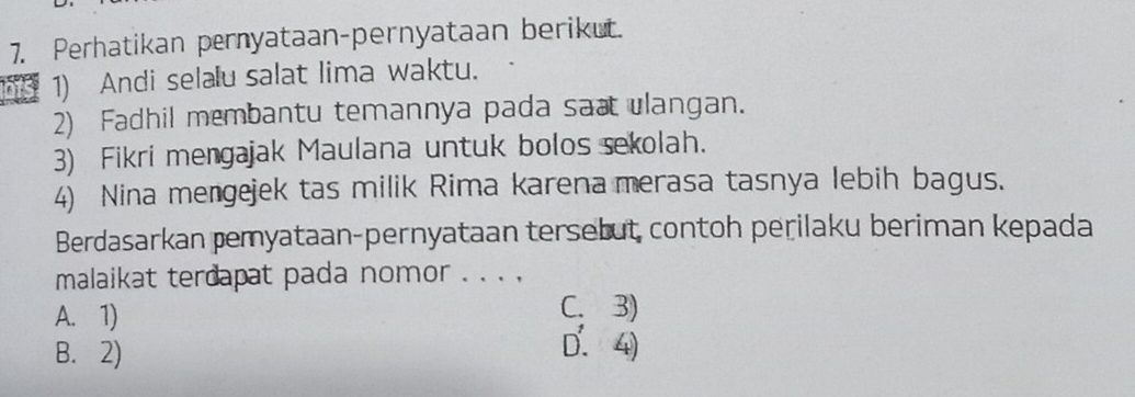 Perhatikan pernyataan-pernyataan berikut.
bts 1) Andi selalu salat lima waktu.
2) Fadhil membantu temannya pada sa ulangan.
3) Fikri mengajak Maulana untuk bolos sekolah.
4) Nina mengejek tas milik Rima karena merasa tasnya lebih bagus.
Berdasarkan pemyataan-pernyataan tersebut contoh perilaku beriman kepada
malaikat terdapat pada nomor _
A. 1)
C. 3)
B. 2)
D. 4)