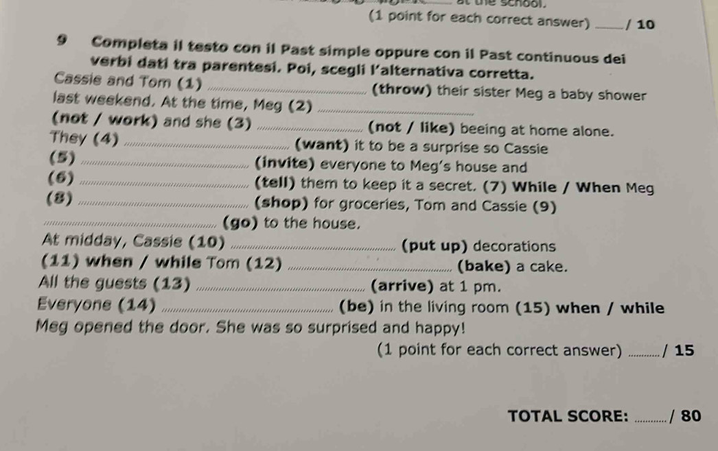 at the school. 
(1 point for each correct answer) _/ 10 
9 Completa il testo con il Past simple oppure con il Past continuous dei 
verbi dati tra parentesi. Poi, scegli l'alternativa corretta. 
Cassie and Tom (1) _(throw) their sister Meg a baby shower 
last weekend. At the time, Meg (2)_ 
(not / work) and she (3) _(not / like) beeing at home alone. 
They (4) _(want) it to be a surprise so Cassie 
(5) _(invite) everyone to Meg's house and 
(6) _(tell) them to keep it a secret. (7) While / When Meg 
(8) _(shop) for groceries, Tom and Cassie (9) 
_(go) to the house. 
At midday, Cassie (10) _(put up) decorations 
(11) when / while Tom (12) _(bake) a cake. 
All the guests (13) _(arrive) at 1 pm. 
Everyone (14) _(be) in the living room (15) when / while 
Meg opened the door. She was so surprised and happy! 
(1 point for each correct answer) _/ 15 
TOTAL SCORE: _/ 80