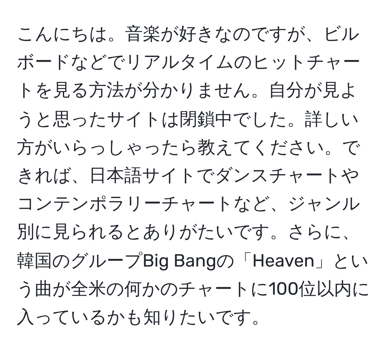 こんにちは。音楽が好きなのですが、ビルボードなどでリアルタイムのヒットチャートを見る方法が分かりません。自分が見ようと思ったサイトは閉鎖中でした。詳しい方がいらっしゃったら教えてください。できれば、日本語サイトでダンスチャートやコンテンポラリーチャートなど、ジャンル別に見られるとありがたいです。さらに、韓国のグループBig Bangの「Heaven」という曲が全米の何かのチャートに100位以内に入っているかも知りたいです。