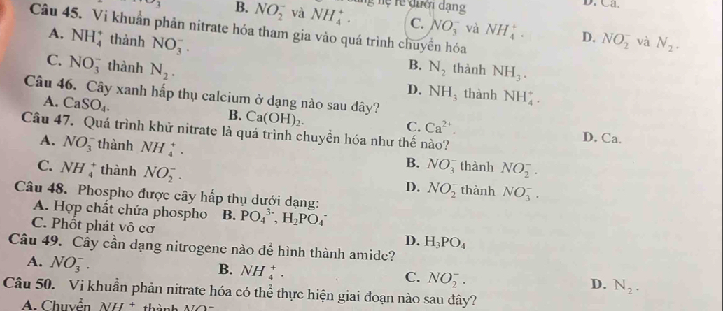 3 B. NO_2^(- và NH_4^+. ng nệ rể đười dạng
D. Ca.
C. NO_3^- và NH_4^+. D.
Câu 45. Vi khuẩn phản nitrate hóa tham gia vào quá trình chuyền hóa
A. NH_4^+ thành NO_3^-. NO_2^- và N_2).
B.
C. NO_3^(- thành N_2). N_2 thành NH_3.
D. NH_3 thành NH_4^(+.
Câu 46. Cây xanh hấp thụ calcium ở dạng nào sau đây?
A. CaSO_4).
B. Ca(OH)_2.
Câu 47. Quá trình khử nitrate là quá trình chuyền hóa như thế nào?
C. Ca^(2+). D. Ca.
A. NO_3^(- thành NH_4^+. thành NO_2^-.
B. NO_3^-
C. NH_4^+ thành NO_2^-. thành NO_3^-.
D. NO_2^-
Câu 48. Phospho được cây hấp thụ dưới dạng:
A. Hợp chất chứa phospho B. PO_4^(3-),H_2)PO_4^(-
C. Phốt phát vô cơ H_3)PO_4
D.
Câu 49. Cây cần dạng nitrogene nào để hình thành amide?
A. NO_3^(-.
B. NH_4^+.
C. NO_2^-.
D. N_2).
Câu 50. Vi khuẩn phản nitrate hóa có thể thực hiện giai đoạn nào sau đây?
A  Chuyển NH  * thành N O