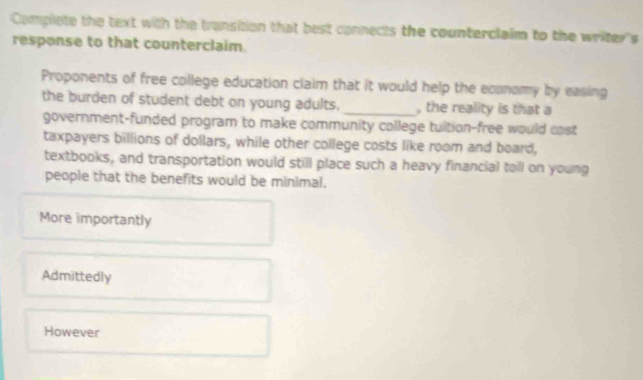 Compiete the text with the transition that best connects the counterclaim to the writer's
response to that counterclaim.
Proponents of free college education claim that it would help the economy by easing
the burden of student debt on young adults. _, the reality is that a
government-funded program to make community college tuition-free would cast
taxpayers billions of dollars, while other college costs like room and board,
textbooks, and transportation would still place such a heavy financial tall on young
people that the benefits would be minimal.
More importantly
Admittedly
However