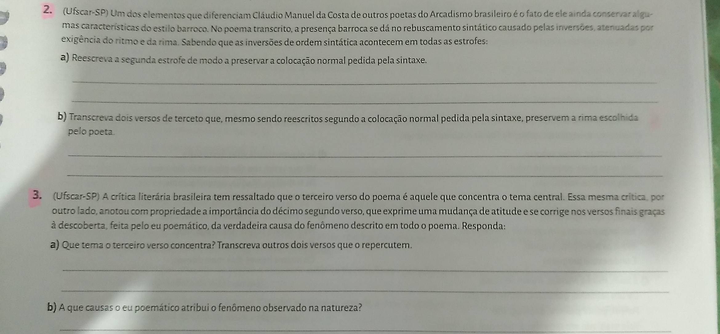 (Ufscar-SP) Um dos elementos que diferenciam Cláudio Manuel da Costa de outros poetas do Arcadismo brasileiro é o fato de ele ainda conservar algu- 
mas características do estilo barroco. No poema transcrito, a presença barroca se dá no rebuscamento sintático causado pelas inversões, atenuadas por 
exigência do ritmo e da rima. Sabendo que as inversões de ordem sintática acontecem em todas as estrofes: 
a) Reescreva a segunda estrofe de modo a preservar a colocação normal pedida pela sintaxe. 
_ 
_ 
b) Transcreva dois versos de terceto que, mesmo sendo reescritos segundo a colocação normal pedida pela sintaxe, preservem a rima escolhida 
pelo poeta. 
_ 
_ 
3. (Ufscar-SP) A crítica literária brasileira tem ressaltado que o terceiro verso do poema é aquele que concentra o tema central. Essa mesma crítica, por 
outro lado, anotou com propriedade a importância do décimo segundo verso, que exprime uma mudança de atitude e se corrige nos versos finais graças 
à descoberta, feita pelo eu poemático, da verdadeira causa do fenômeno descrito em todo o poema. Responda: 
a) Que tema o terceiro verso concentra? Transcreva outros dois versos que o repercutem. 
_ 
_ 
b) A que causas o eu poemático atribui o fenômeno observado na natureza? 
_