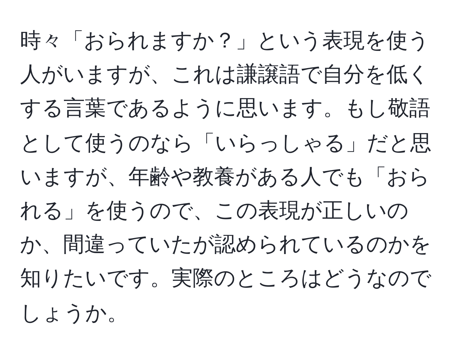 時々「おられますか？」という表現を使う人がいますが、これは謙譲語で自分を低くする言葉であるように思います。もし敬語として使うのなら「いらっしゃる」だと思いますが、年齢や教養がある人でも「おられる」を使うので、この表現が正しいのか、間違っていたが認められているのかを知りたいです。実際のところはどうなのでしょうか。