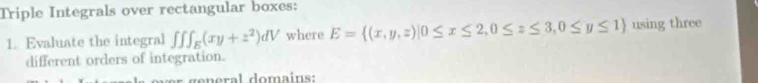 Triple Integrals over rectangular boxes:
1. Evaluate the integral ∈t ∈t ∈t _E(xy+z^2)dV where E= (x,y,z)|0≤ x≤ 2,0≤ z≤ 3,0≤ y≤ 1 using three
different orders of integration.
o r general domains: