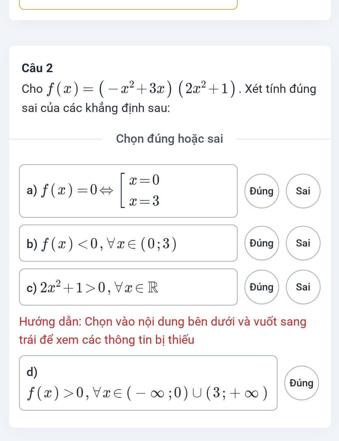 Cho f(x)=(-x^2+3x)(2x^2+1). Xét tính đúng
sai của các khẳng định sau:
Chọn đúng hoặc sai
a) f(x)=0Leftrightarrow beginarrayl x=0 x=3endarray. Đúng Sai
b) f(x)<0,forall x∈ (0;3) Đúng Sai
c) 2x^2+1>0 , ∀ x∈ R Đúng Sai
Hướng dẫn: Chọn vào nội dung bên dưới và vuốt sang
trái để xem các thông tin bị thiếu
d)
Đúng
f(x)>0, forall x∈ (-∈fty ;0)∪ (3;+∈fty )