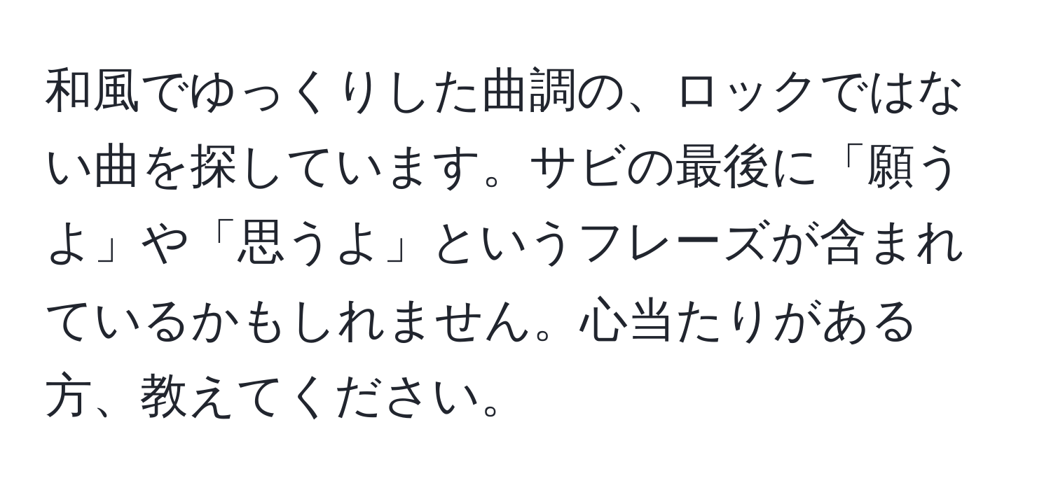 和風でゆっくりした曲調の、ロックではない曲を探しています。サビの最後に「願うよ」や「思うよ」というフレーズが含まれているかもしれません。心当たりがある方、教えてください。