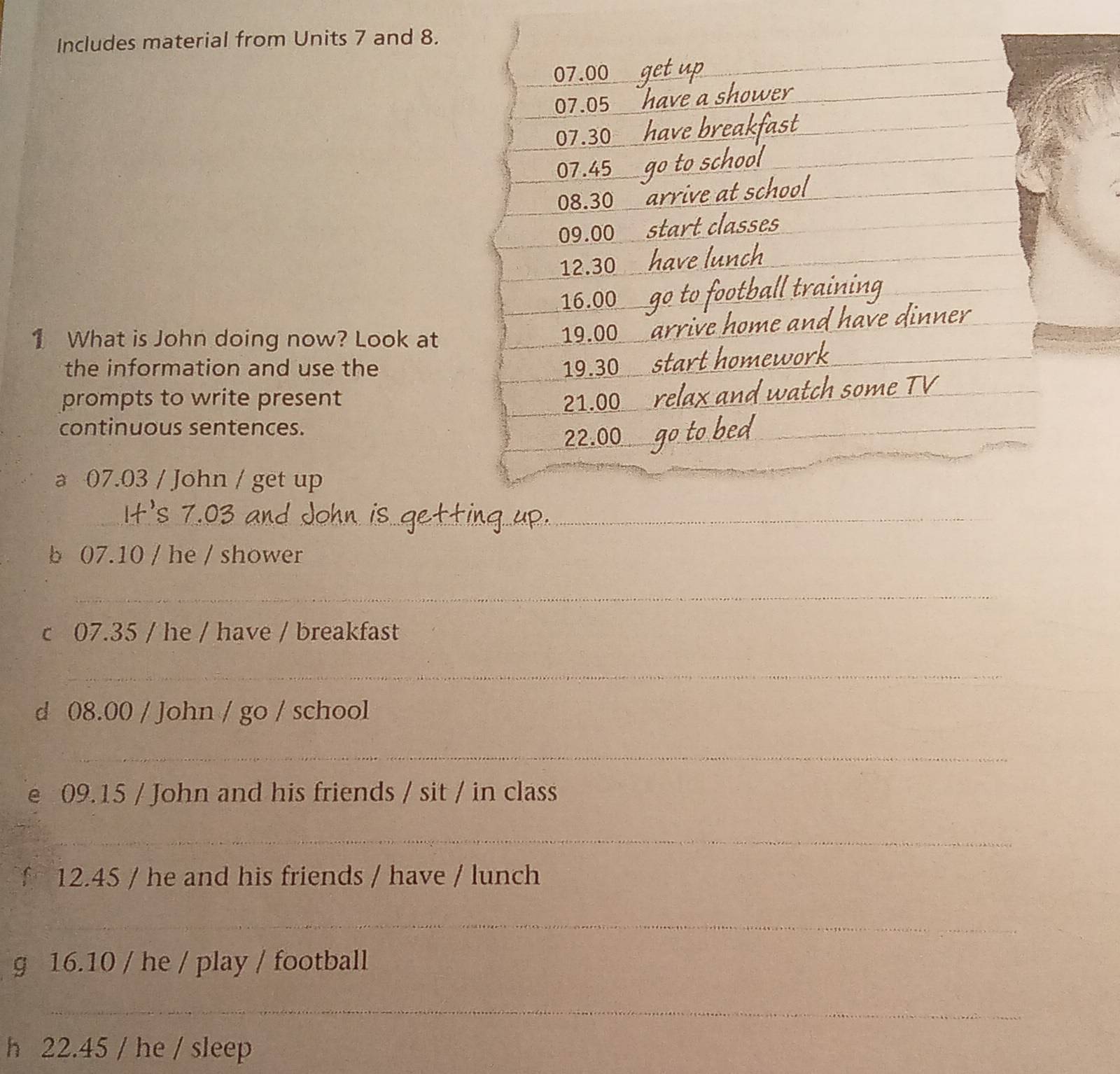 Includes material from Units 7 and 8.
07.00
07.05
07.30
07.45
08.30
09.00
12.30
16.00
1 What is John doing now? Look at 19.00
the information and use the 19.30
prompts to write present 21.00
continuous sentences.
22.00
_ 
a 07.03 / John / get up 
_ 
_ 
b 07.10 / he / shower 
_ 
c 07.35 / he / have / breakfast 
_ 
d 08.00 / John / go / school 
_ 
e 09.15 / John and his friends / sit / in class 
_ 
f 12.45 / he and his friends / have / lunch 
_ 
g 16.10 / he / play / football 
_ 
h 22.45 / he / sleep