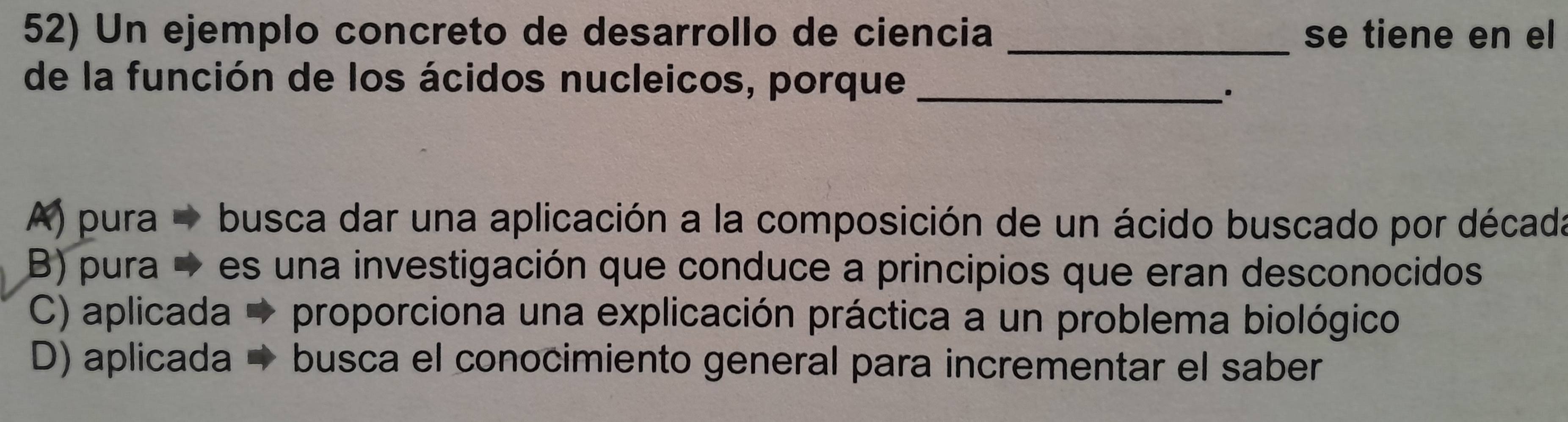 Un ejemplo concreto de desarrollo de ciencia _se tiene en el
de la función de los ácidos nucleicos, porque_
.
A) pura busca dar una aplicación a la composición de un ácido buscado por década
B) pura → es una investigación que conduce a principios que eran desconocidos
C) aplicada proporciona una explicación práctica a un problema biológico
D) aplicada busca el conocimiento general para incrementar el saber