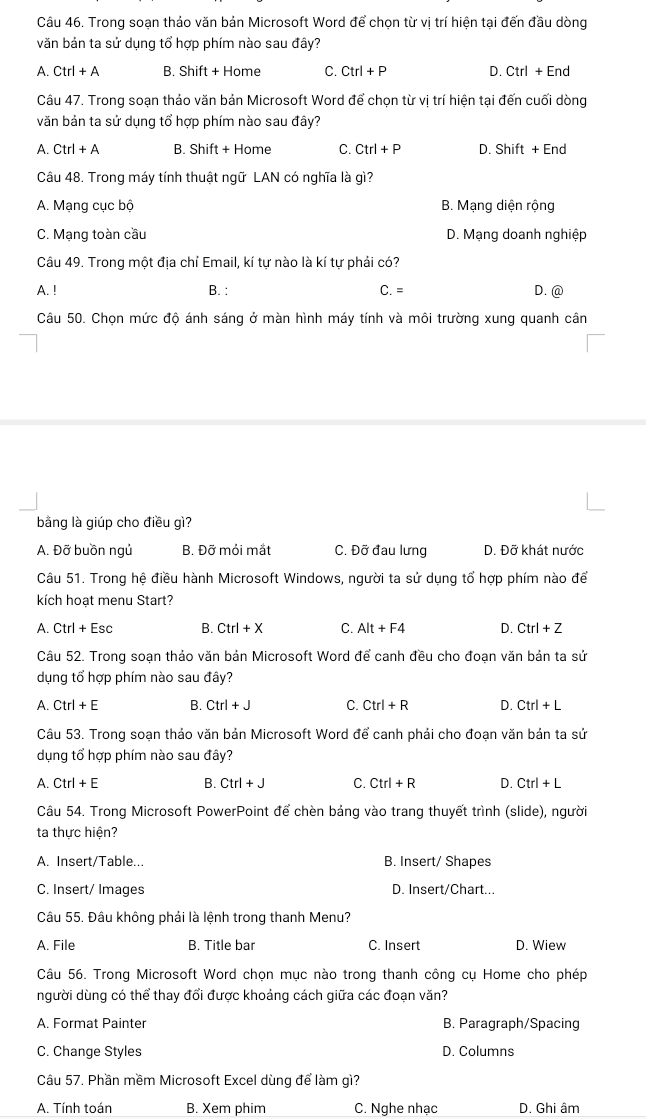 Trong soạn thảo văn bản Microsoft Word để chọn từ vị trí hiện tại đến đầu dòng
văn bản ta sử dụng tổ hợp phím nào sau đây?
A. Ctrl+A B. Shift + Home C. Ctrl+P D. Ctrl+End
Câu 47. Trong soan thảo văn bản Microsoft Word để chon từ vi trí hiện tại đến cuối dòng
văn bản ta sử dụng tổ hợp phím nào sau đây?
A. Ctrl+A B. Shift+ Home C. Ctrl+P D. Shift+End
Câu 48. Trong máy tính thuật ngữ LAN có nghĩa là gì?
A. Mạng cục bộ B. Mạng diện rộng
C. Mạng toàn cầu D. Mạng doanh nghiệp
Câu 49. Trong một địa chỉ Email, kí tự nào là kí tự phải có?
A. ! B. : C.= D. @
Câu 50. Chọn mức độ ánh sáng ở màn hình máy tính và môi trường xung quanh cân
bằng là giúp cho điều gì?
A. Đỡ buồn ngủ B. Đỡ mỏi mắt C. Đỡ đau lưng D. Đỡ khát nước
Câu 51. Trong hệ điều hành Microsoft Windows, người ta sử dụng tổ hợp phím nào để
kích hoạt menu Start?
A. Ctrl+Esc B. Ctrl+X C. Alt+F4 D. Ctrl+Z
Câu 52. Trong soạn thảo văn bản Microsoft Word để canh đều cho đoạn văn bản ta sử
dụng tổ hợp phím nào sau đây?
A. Ctrl+E B. Ctrl+J C. Ctrl+R D. Ctrl+L
Câu 53. Trong soạn thảo văn bản Microsoft Word để canh phải cho đoạn văn bản ta sử
dụng tổ hợp phím nào sau đây?
A. Ctrl+E B. Ctrl+J C. Ctrl+R D. Ctrl+L
Câu 54. Trong Microsoft PowerPoint để chèn bảng vào trang thuyết trình (slide), người
ta thực hiện?
A. Insert/Table... B. Insert/ Shapes
C. Insert/ Images D. Insert/Chart...
Câu 55. Đâu không phải là lệnh trong thanh Menu?
A. File B. Title bar C. Insert D. Wiew
Câu 56. Trong Microsoft Word chọn mục nào trong thanh công cụ Home cho phép
người dùng có thể thay đổi được khoảng cách giữa các đoạn văn?
A. Format Painter B. Paragraph/Spacing
C. Change Styles D. Columns
Câu 57. Phần mềm Microsoft Excel dùng để làm gì?
A. Tính toán B. Xem phim C. Nghe nhạc D. Ghi âm