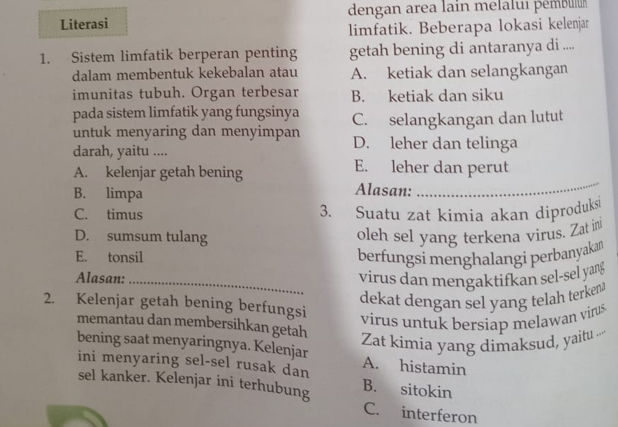 dengan area lain melalui pémbulu
Literasi
limfatik. Beberapa lokasi kelenjar
1. Sistem limfatik berperan penting getah bening di antaranya di ....
dalam membentuk kekebalan atau A. ketiak dan selangkangan
imunitas tubuh. Organ terbesar B. ketiak dan siku
pada sistem limfatik yang fungsinya
untuk menyaring dan menyimpan C. selangkangan dan lutut
darah, yaitu ....
D. leher dan telinga
A. kelenjar getah bening
E. leher dan perut
B. limpa
Alasan:
_
C. timus 3. Suatu zat kimia akan diproduks
D. sumsum tulang oleh sel yang terkena virus. Zat ini
E. tonsil berfungsi menghalangi perbanyakan
Alasan:_ virus dan mengaktifkan sel-sel yang
dekat dengan sel yang telah terkenâ
2. Kelenjar getah bening berfungsi
virus untuk bersiap melawan virus.
memantau dan membersihkan getah
Zat kimia yang dimaksud, yaitu ...
bening saat menyaringnya. Kelenjar A. histamin
ini menyaring sel-sel rusak dan
sel kanker. Kelenjar ini terhubung B. sitokin
C. interferon