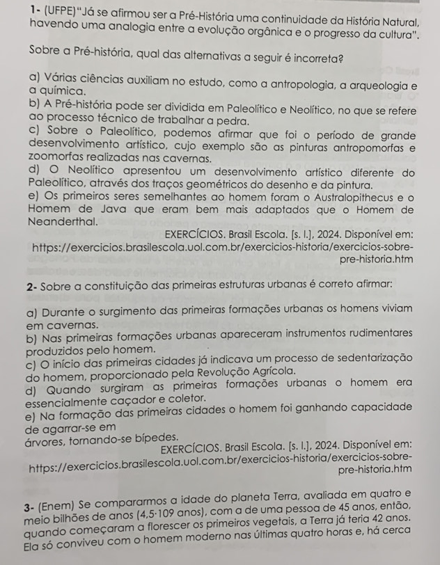 1- (UFPE)''Já se afirmou ser a Pré-História uma continuidade da História Natural,
havendo uma analogia entre a evolução orgânica e o progresso da cultura".
Sobre a Pré-história, qual das alternativas a seguir é incorreta?
a) Várias ciências auxiliam no estudo, como a antropologia, a arqueologia e
a química.
b) A Pré-história pode ser dividida em Paleolítico e Neolítico, no que se refere
ao processo técnico de trabalhar a pedra.
c) Sobre o Paleolítico, podemos afirmar que foi o período de grande
desenvolvimento artístico, cujo exemplo são as pinturas antropomorfas e
zoomorfas realizadas nas cavernas.
d) O Neolítico apresentou um desenvolvimento artístico diferente do
Paleolítico, através dos traços geométricos do desenho e da pintura.
e) Os primeiros seres semelhantes ao homem foram o Australopithecus e o
Homem de Java que eram bem mais adaptados queço Homem de
Neanderthal.
EXERCÍCIOS. Brasil Escola. [s. I.], 2024. Disponível em:
https://exercicios.brasilescola.uol.com.br/exercicios-historia/exercicios-sobre-
pre-historia.htm
2- Sobre a constituição das primeiras estruturas urbanas é correto afirmar:
a) Durante o surgimento das primeiras formações urbanas os homens viviam
em cavernas.
b) Nas primeiras formações urbanas apareceram instrumentos rudimentares
produzidos pelo homem.
c) O início das primeiras cidades já indicava um processo de sedentarização
do homem, proporcionado pela Revolução Agrícola.
d) Quando surgiram as primeiras formações urbanas o homem era
essencialmente caçador e coletor.
e) Na formação das primeiras cidades o homem foi ganhando capacidade
de agarrar-se em
árvores, tornando-se bípedes.
EXERCÍCIOS. Brasil Escola. [s. I.], 2024. Disponível em:
https://exercicios.brasilescola.uol.com.br/exercicios-historia/exercicios-sobre-
pre-historia.htm
3- (Enem) Se compararmos a idade do planeta Terra, avaliada em quatro e
meio bilhões de anos (4,5·109 anos), com a de uma pessoa de 45 anos, então,
quando começaram a florescer os primeiros vegetais, a Terra já teria 42 anos.
Ela só conviveu com o homem moderno nas últimas quatro horas e, há cerca