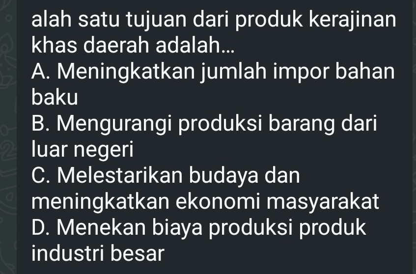 alah satu tujuan dari produk kerajinan
khas daerah adalah...
A. Meningkatkan jumlah impor bahan
baku
B. Mengurangi produksi barang dari
2 luar negeri
C. Melestarikan budaya dan
meningkatkan ekonomi masyarakat
D. Menekan biaya produksi produk
industri besar