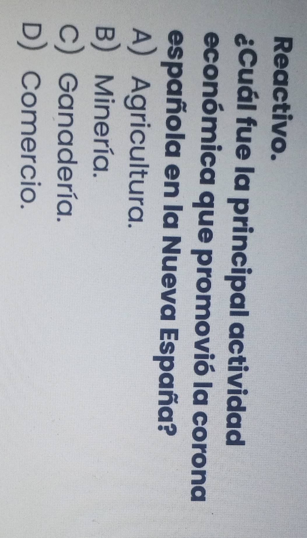 Reactivo.
¿Cuál fue la principal actividad
económica que promovió la corona
española en la Nueva España?
A Agricultura.
B) Minería.
C) Ganadería.
D) Comercio.