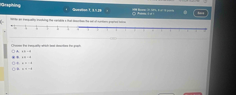 Graphing Question 7, 3.1.29 > HW Score: 31.58%, 6 of 19 points Save
<
Points: 0 of 1
Write an inequality involving the variable  x that describes the set of numbers graphed belo
. 
Choose the inequality which best describes the graph.
A. x≥ -4
B. x≤ -4
C. x>-4
D. x