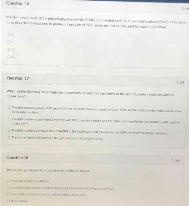 In Calvin cycle, most of the phosphoglyceraldehyde (PGAL) is converted back to ribulose biphosphate (RuBP). How many
turns of cycle are necessary to produce 1 net gain of PGAL molecule that can be used for sugar production?
2
4
6
3
Question 17
1 pts
Which of the following statements best represents the relationships between the light-dependent reactions and the
Calvin cycle?
The light reactions provide ATP and NADPH to the carbon fixation step of the Calvin cycle, and the cycle provides water and electrons
to the light reactions.
The light reactions supply the Calvin cycle with CO2 to produce sugars, and the Calvin cycle supplies the light reactions with sugars to
produce ATP.
The light reactions provide ATP and NADPH to the Calvin cycle, and the cycle returns ADP and NADP + to the light reactions.
There is no relationship between the light reactions and the Calvin cycle.
Question 18 1 pts
The following statements is true of enzyme rubisco except
It can use oxygen as substrate.
It catalyzes the capture of carbon dioxide and formation of phosphoglycerate (PGA).
It is specific as its active site can bind to carbon dioxide only.
It is a protein.