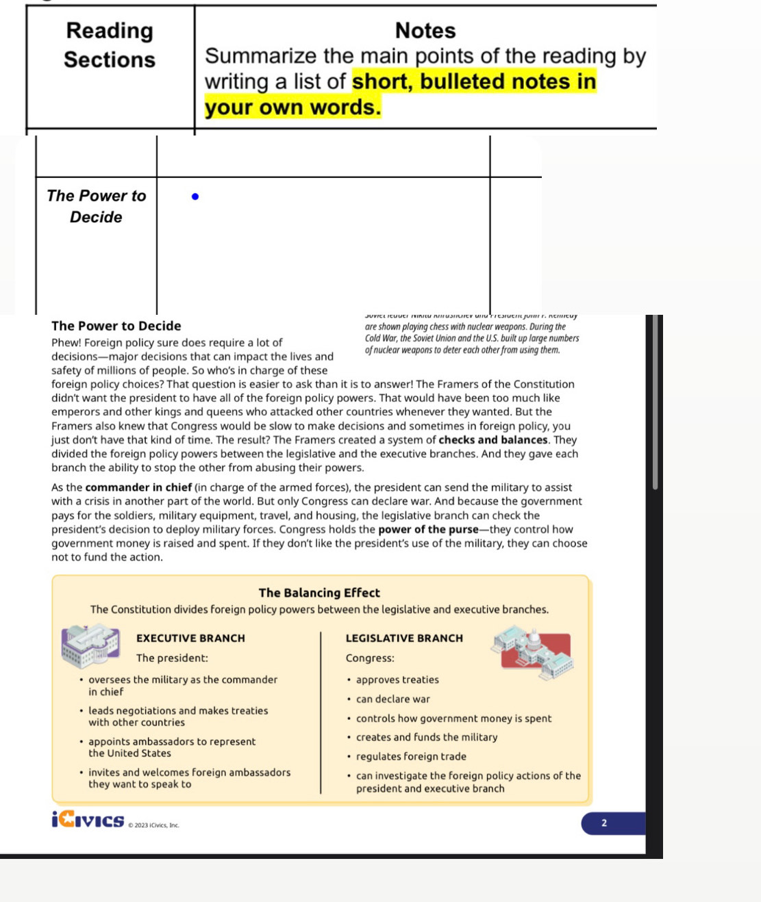 Reading Notes
Sections Summarize the main points of the reading by
writing a list of short, bulleted notes in
your own words.
The Power to
Decide
The Power to Decide are shown playing chess with nuclear weapons. During the
Phew! Foreign policy sure does require a lot of Cold War, the Soviet Union and the U.S. built up large numbers
decisions—major decisions that can impact the lives and of nuclear weapons to deter each other from using them.
safety of millions of people. So who's in charge of these
foreign policy choices? That question is easier to ask than it is to answer! The Framers of the Constitution
didn’t want the president to have all of the foreign policy powers. That would have been too much like
emperors and other kings and queens who attacked other countries whenever they wanted. But the
Framers also knew that Congress would be slow to make decisions and sometimes in foreign policy, you
just don't have that kind of time. The result? The Framers created a system of checks and balances. They
divided the foreign policy powers between the legislative and the executive branches. And they gave each
branch the ability to stop the other from abusing their powers.
As the commander in chief (in charge of the armed forces), the president can send the military to assist
with a crisis in another part of the world. But only Congress can declare war. And because the government
pays for the soldiers, military equipment, travel, and housing, the legislative branch can check the
president’s decision to deploy military forces. Congress holds the power of the purse—they control how
government money is raised and spent. If they don’t like the president’s use of the military, they can choose
not to fund the action.
The Balancing Effect
The Constitution divides foreign policy powers between the legislative and executive branches.
EXECUTIVE BRANCH LEGISLATIVE BRANCH
The president: Congress:
oversees the military as the commander approves treaties
in chief
can declare war
leads negotiations and makes treaties
with other countries controls how government money is spent
appoints ambassadors to represent creates and funds the military
the United States regulates foreign trade
invites and welcomes foreign ambassadors can investigate the foreign policy actions of the
they want to speak to president and executive branch
iCivics © 2023 iCivics, Inc.
2