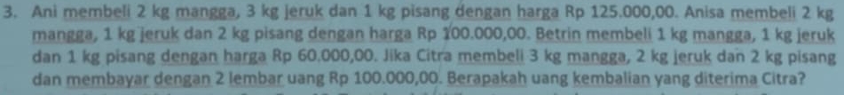 Ani membeli 2 kg mangga, 3 kg jeruk dan 1 kg pisang dengan harga Rp 125.000,00. Anisa membeli 2 kg
mangga, 1 kg jeruk dan 2 kg pisang dengan harga Rp 100.000,00. Betrin membeli 1 kg mangga, 1 kg jeruk 
dan 1 kg pisang dengan harga Rp 60.000,00. Jika Citra membeli 3 kg mangga, 2 kg jeruk dan 2 kg pisang 
dan membayar dengan 2 lembar uang Rp 100.000,00. Berapakah uang kembalian yang diterima Citra?