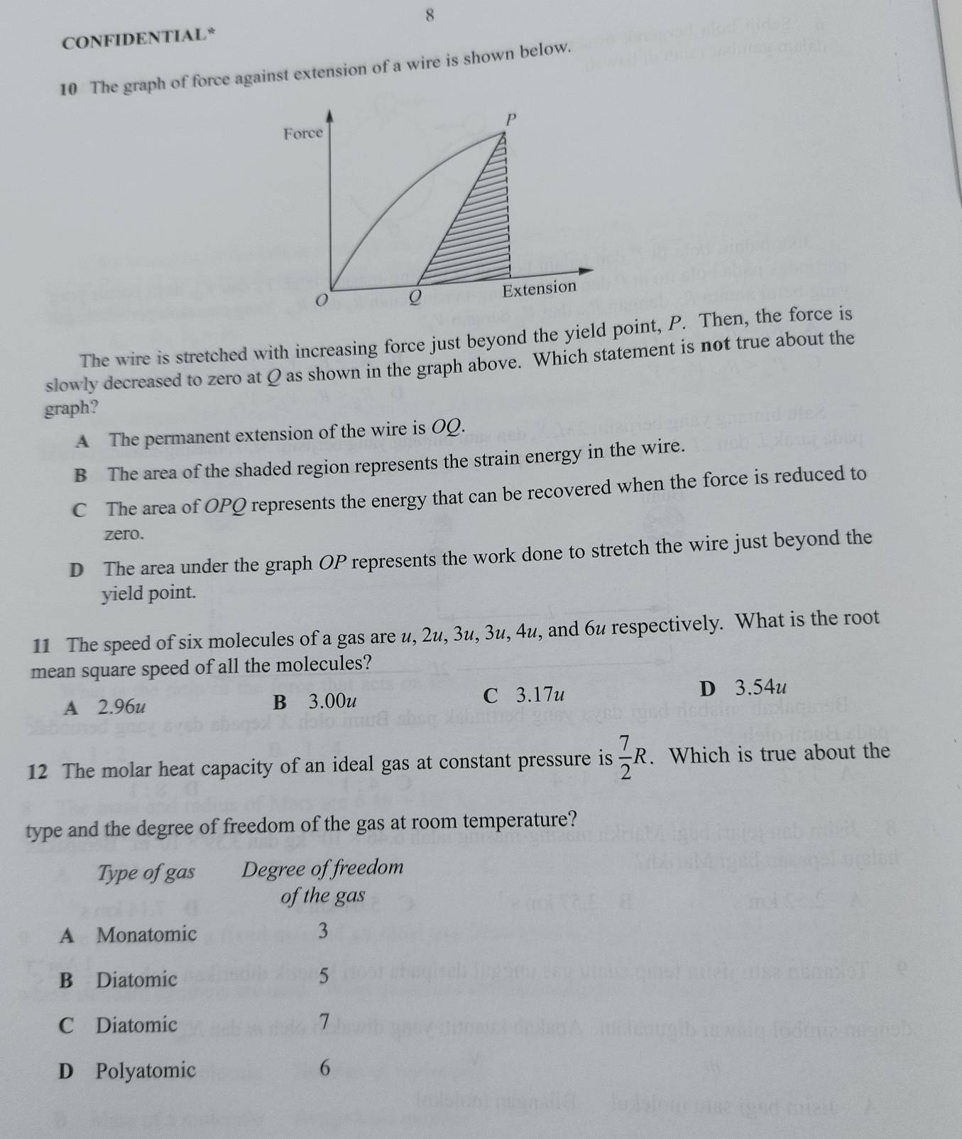 CONFIDENTIAL*
10 The graph of force against extension of a wire is shown below.
P
Force
0
Q Extension
The wire is stretched with increasing force just beyond the yield point, P. Then, the force is
slowly decreased to zero at Q as shown in the graph above. Which statement is not true about the
graph?
A The permanent extension of the wire is OQ.
B The area of the shaded region represents the strain energy in the wire.
C The area of OPQ represents the energy that can be recovered when the force is reduced to
zero.
D The area under the graph OP represents the work done to stretch the wire just beyond the
yield point.
11 The speed of six molecules of a gas are u, 2u, 3u, 3u, 4u, and 6u respectively. What is the root
mean square speed of all the molecules?
A 2.96u B 3.00u C 3.17u D 3.54u
12 The molar heat capacity of an ideal gas at constant pressure is  7/2 R. Which is true about the
type and the degree of freedom of the gas at room temperature?
Type of gas Degree of freedom
of the gas
A Monatomic 3
B Diatomic
5
C Diatomic 7
D Polyatomic 6