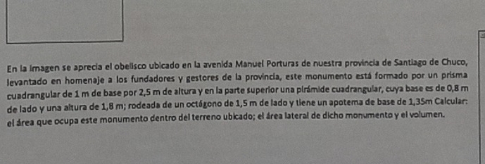 En la imagen se aprecia el obelisco ubicado en la avenida Manuel Porturas de nuestra provincia de Santiago de Chuco, 
levantado en homenaje a los fundadores y gestores de la provincia, este monumento está formado por un prisma 
cuadrangular de 1 m de base por 2,5 m de altura y en la parte superior una pirámide cuadranguiar, cuya base es de 0,8 m
de lado y una altura de 1,8 m; rodeada de un octágono de 1,5 m de lado y tiene un apotema de base de 1,35m Calcular: 
el área que ocupa este monumento dentro del terreno ubicado; el área lateral de dicho monumento y el volumen.