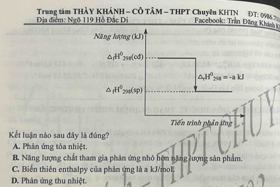 Trung tâm THÀY KHÁNH - CÔ TÂM - THPT Chuyên KHTN ĐT: 0986.711
Địa điểm: Ngõ 119 Hồ Đắc Di
Facebook: Trần Đăng Khánh K
Năng lượng (kJ)
△ _fH^0_298(cd)
△ _rH^0_298=-akJ
△ _fH^0_298(sp)
Tiến trình phản ứng
Kết luận nào sau đây là đúng?
A. Phản ứng tỏa nhiệt.
B. Năng lượng chất tham gia phản ứng nhỏ hơn năng lượng sản phẩm.
C. Biến thiên enthalpy của phản ứng là a kJ/mol.
D. Phản ứng thu nhiệt.