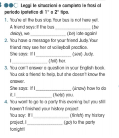 Leggi le situazioni e completa le frasi al 
período ipotetico di 1° 0 2° tipo. 
1. You're at the bus stop.Your bus is not here yet. 
A friend says: If the bus _(be 
delay), we _(be) late again! 
2. You have a message for your friend Judy.Your 
friend may see her at volleyball practice. 
She says: If I_ (see) Judy, 
|_ (tell) her. 
3. You can't answer a question in your English book. 
You ask a friend to help, but she doesn't know the 
answer. 
She says: If I_ (know) how to do 
it, I _(help) you. 
4. You want to go to a party this evening but you still 
haven't finished your history project. 
You say: If I_ (finish) my history 
project, I _(go) to the party 
tonight!