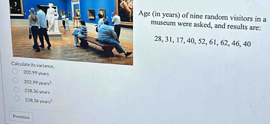 ge (in years) of nine random visitors in a
museum were asked, and results are:
28, 31, 17, 40, 52, 61, 62, 46, 40
202.99 years
202.99years^2
228.36 years
228.36years^2
Previous