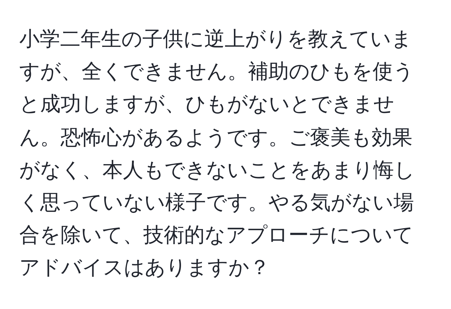 小学二年生の子供に逆上がりを教えていますが、全くできません。補助のひもを使うと成功しますが、ひもがないとできません。恐怖心があるようです。ご褒美も効果がなく、本人もできないことをあまり悔しく思っていない様子です。やる気がない場合を除いて、技術的なアプローチについてアドバイスはありますか？