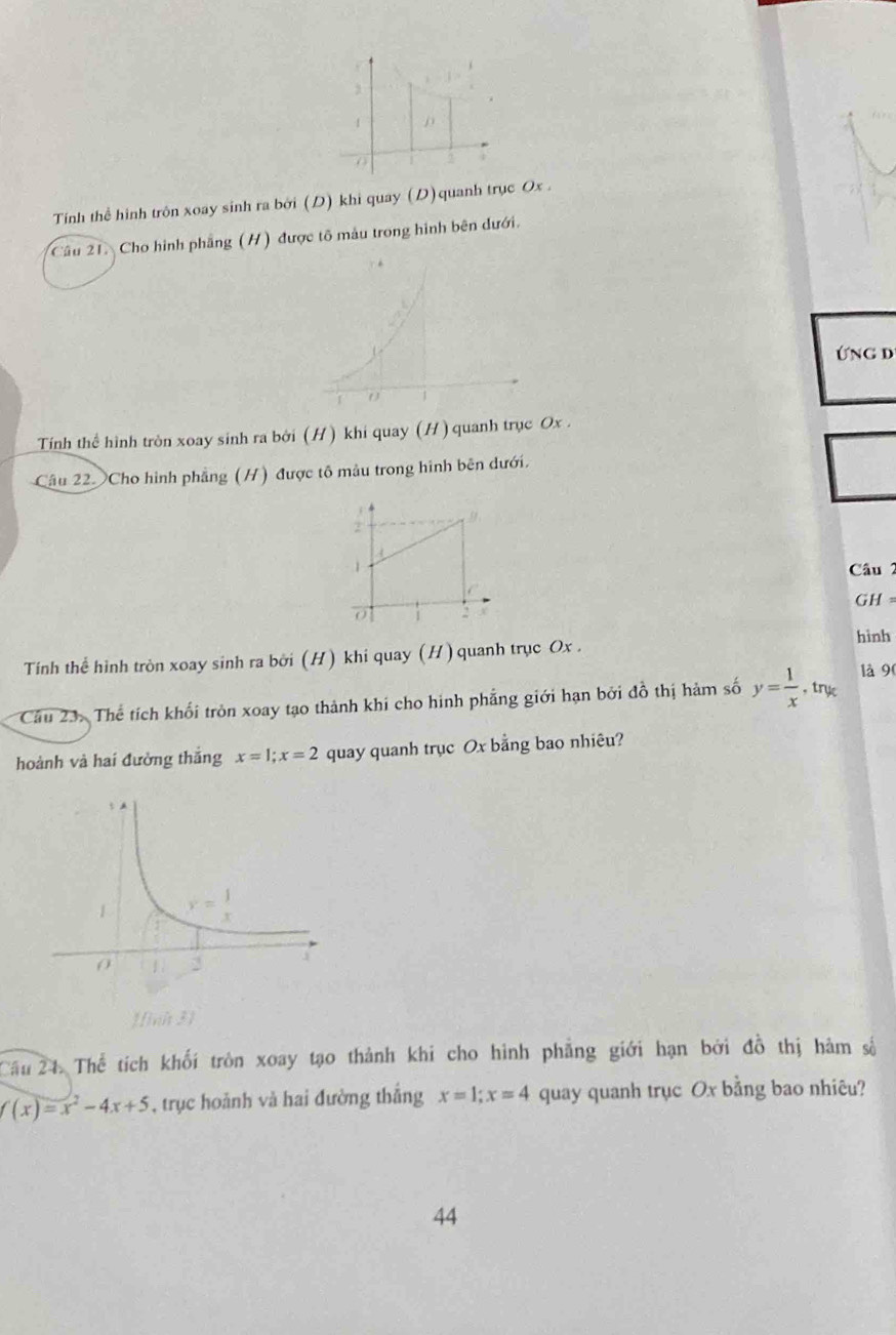 Tính thể hình trôn xoay sinh ra bởi (D) khi quay (D)quanh trục Ox .
Cầu 21. Cho hình phẳng (H) được tổ mẫu trong hình bên dưới.
Ứng d
Tính thể hình tròn xoay sinh ra bởi (H) khi quay (H) quanh trục Ox .
Câu 22 Cho hình phẳng (H) được tô mâu trong hình bên dưới.
9.
1 Câu 2
0 2 GH =
hình
Tính thể hình tròn xoay sinh ra bởi (H) khi quay (H) quanh trục Ox .
Câầu 23. Thể tích khối tròn xoay tạo thành khi cho hình phẳng giới hạn bởi đồ thị hảm số y= 1/x  , try là 90
hoành và hai đường thắng x=1;x=2 quay quanh trục Ox bằng bao nhiêu?
Câu 24. Thể tích khối tròn xoay tạo thành khi cho hình phẳng giới hạn bởi đồ thị hàm số
f(x)=x^2-4x+5 , trục hoảnh và hai đường thắng x=1;x=4 quay quanh trục Ox bằng bao nhiêu?
44