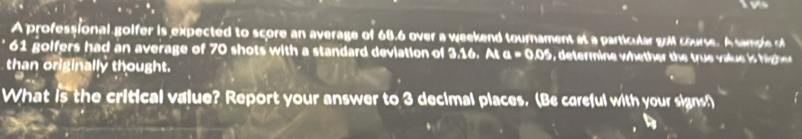 A professional golfer is expected to score an average of 68.6 over a weekend tournament at a particular g course. A sample
61 golfers had an average of 70 shots with a standard deviation of 3.16. At a=0.0^2 e termine w he h ue vaue i h 
than originally thought. 
What is the critical value? Report your answer to 3 decimal places. (Be careful with your signs!)