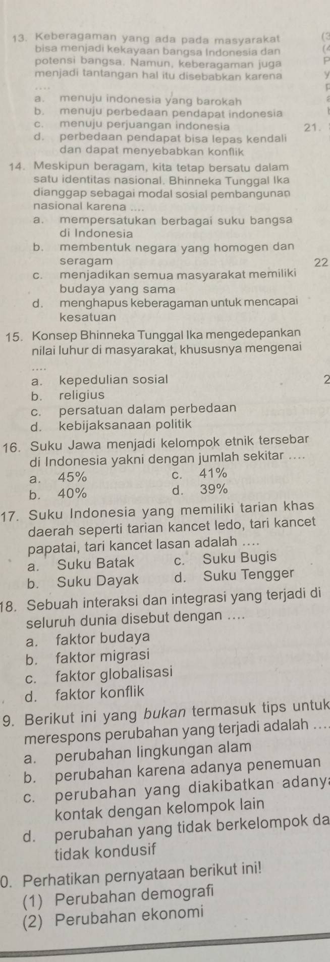 Keberagaman yang ada pada masyarakat (2
bisa menjadi kekayaan bangsa Indonesia dan a
potensi bangsa. Namun, keberagaman juga P
menjadi tantangan hal itu disebabkan karena
a. menuju indonesia yang barokah
b. menuju perbedaan pendapat indonesia
c. menuju perjuangan indonesia 21.
d. perbedaan pendapat bisa lepas kendali
dan dapat menyebabkan konflik
14. Meskipun beragam, kita tetap bersatu dalam
satu identitas nasional. Bhinneka Tunggal Ika
dianggap sebagai modal sosial pembangunan
nasional karena
a. mempersatukan berbagai suku bangsa
di Indonesia
b. membentuk negara yang homogen dan
seragam 22
c. menjadikan semua masyarakat memiliki
budaya yang sama
d. menghapus keberagaman untuk mencapai
kesatuan
15. Konsep Bhinneka Tunggal Ika mengedepankan
nilai luhur di masyarakat, khususnya mengenai
a. kepedulian sosial 2
b. religius
c. persatuan dalam perbedaan
d. kebijaksanaan politik
16. Suku Jawa menjadi kelompok etnik tersebar
di Indonesia yakni dengan jumlah sekitar ....
a. 45% c. 41%
b. 40% d. 39%
17. Suku Indonesia yang memiliki tarian khas
daerah seperti tarian kancet ledo, tari kancet
papatai, tari kancet lasan adalah ....
a. Suku Batak c. Suku Bugis
b. Suku Dayak d. Suku Tengger
18. Sebuah interaksi dan integrasi yang terjadi di
seluruh dunia disebut dengan ....
a. faktor budaya
b. faktor migrasi
c. faktor globalisasi
d. faktor konflik
9. Berikut ini yang bukan termasuk tips untuk
merespons perubahan yang terjadi adalah ...
a. perubahan lingkungan alam
b. perubahan karena adanya penemuan
c. perubahan yang diakibatkan adany:
kontak dengan kelompok lain
d. perubahan yang tidak berkelompok da
tidak kondusif
0. Perhatikan pernyataan berikut ini!
(1) Perubahan demografi
(2) Perubahan ekonomi