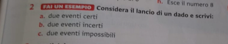 Esce il numero 8
2 FAI UN ESEMPIO Considera il lancio di un dado e scrivi: 
a. due eventi certi 
b. due eventi incerti 
c. due eventi impossibili