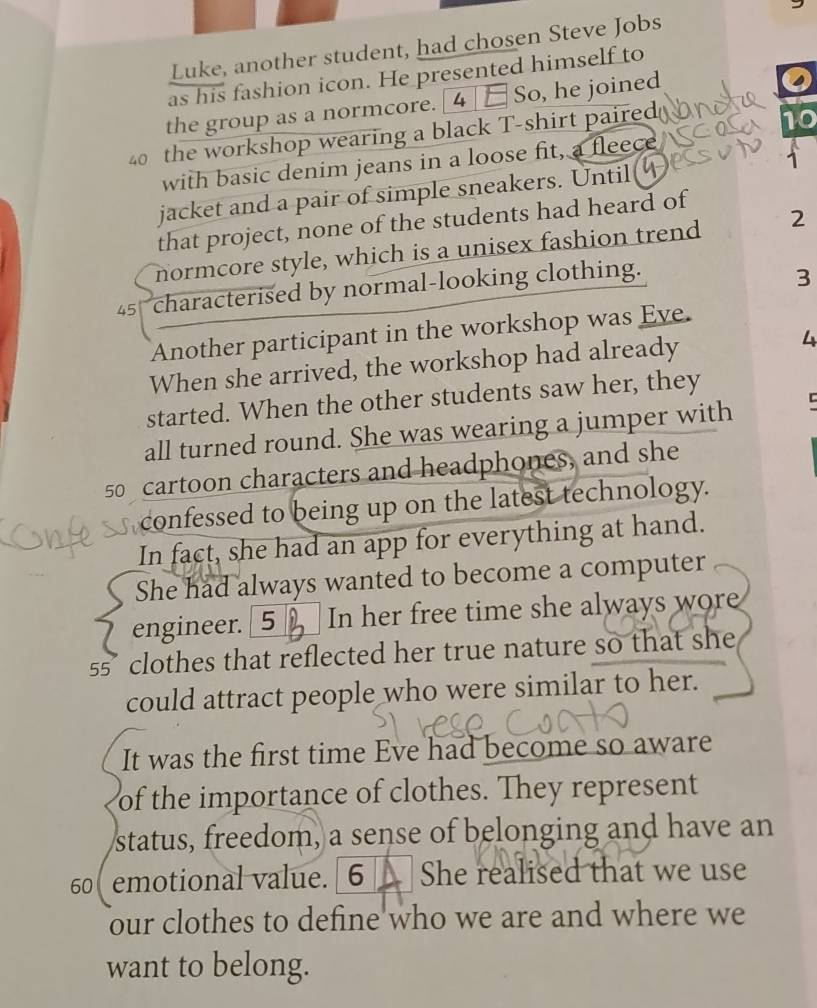 Luke, another student, had chosen Steve Jobs 
as his fashion icon. He presented himself to 
the group as a normcore. [4 ]E So, he joined 
0
40 the workshop wearing a black T-shirt paired 
ho 
with basic denim jeans in a loose fit, a fleece 
jacket and a pair of simple sneakers. Until 1
that project, none of the students had heard of 
normcore style, which is a unisex fashion trend 2
45 characterised by normal-looking clothing.
3
Another participant in the workshop was Eye. 
When she arrived, the workshop had already 4
started. When the other students saw her, they 
all turned round. She was wearing a jumper with C
50 cartoon characters and headphones, and she 
confessed to being up on the latest technology. 
In fact, she had an app for everything at hand. 
She had always wanted to become a computer 
engineer. [ 5 In her free time she always wore
55 clothes that reflected her true nature so that she 
could attract people who were similar to her. 
It was the first time Eve had become so aware 
of the importance of clothes. They represent 
status, freedom, a sense of belonging and have an
60 emotional value. [6_ She realised that we use 
our clothes to define who we are and where we 
want to belong.