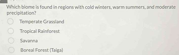 Which biome is found in regions with cold winters, warm summers, and moderate
precipitation?
Temperate Grassland
Tropical Rainforest
Savanna
Boreal Forest (Taiga)