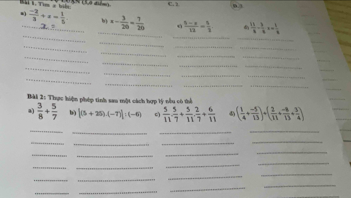 UAN (5,0 điểm). C. 2. D.③
Bài 1, Tìm x biết:
a)  (-2)/3 +x= 1/5 . 
_b) x- 3/20 = 7/20  c)  (5-x)/12 = 5/2 . 
_
_
_
d)  11/8 - 3/8 · x= 1/8 
_
_
_
_
_
_
_
_
_
_
_
_
_
_
_
_
_
_
_
_
_
_
__
Bài 2: Thực hiện phép tính sau một cách hợp lý nếu có thể
_
a)  3/8 + 5/7  b) [(5+25).(-7)]:(-6) c)  5/11 . 5/7 + 5/11 . 2/7 + 6/11  d) ( 1/4 + (-5)/13 )+( 2/11 + (-8)/13 + 3/4 )
_
_
_
__
_
_
_
_
_
_
_
_
_
_
__
_
_
_
_
_
_
_
_
_
_