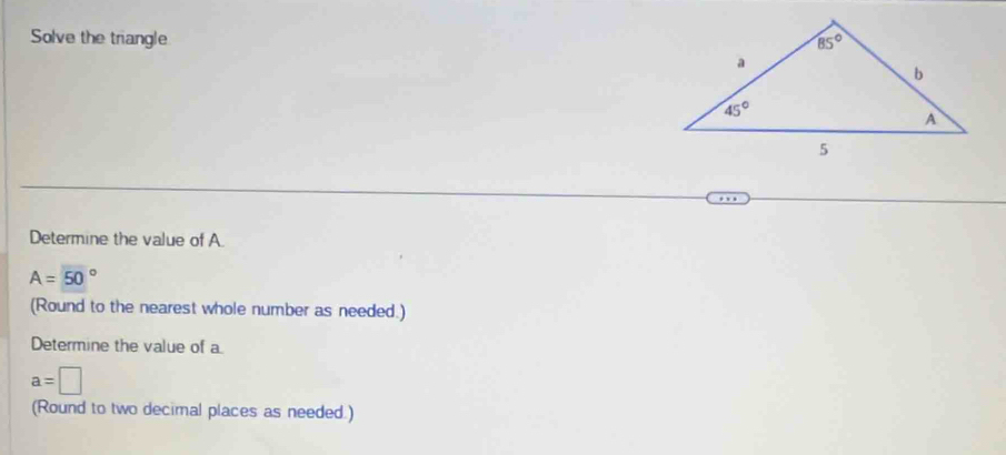 Solve the triangle 
Determine the value of A
A=50°
(Round to the nearest whole number as needed.)
Determine the value of a
a=□
(Round to two decimal places as needed.)