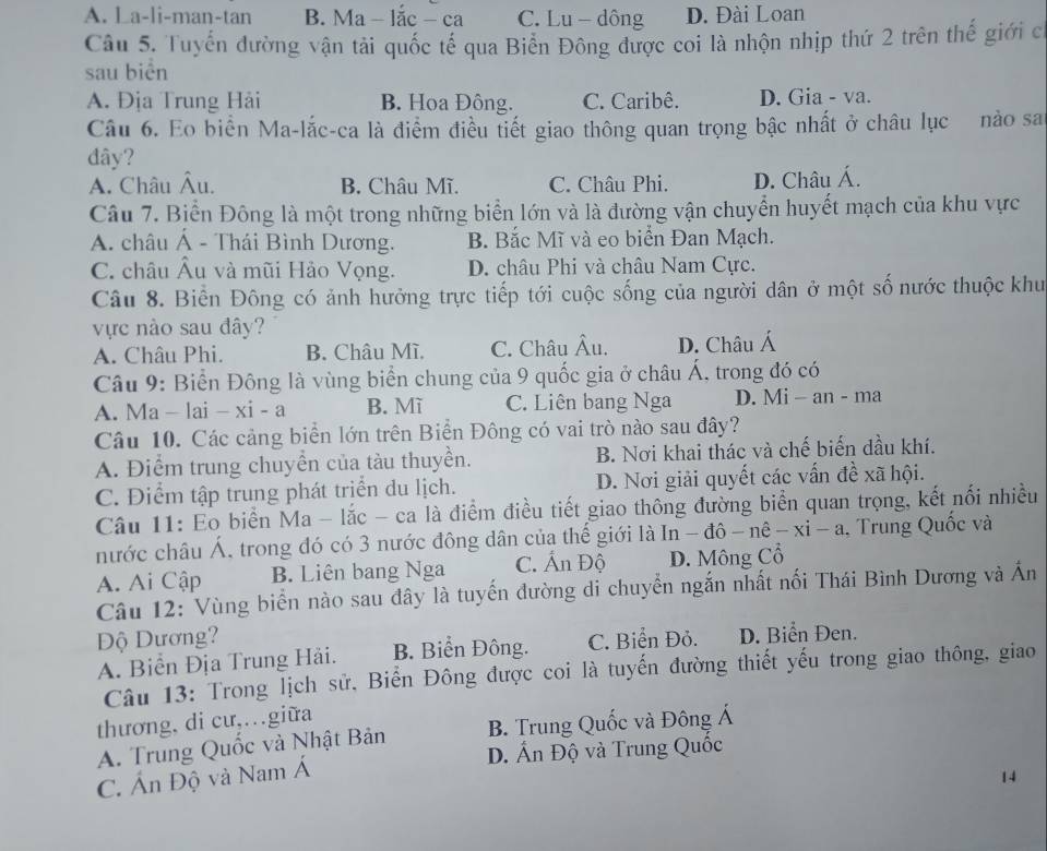 A. La-li-man-tan B. Ma - lắc - ca C. Lu - dông D. Đài Loan
Câu 5. Tuyển đường vận tải quốc tế qua Biển Đông được coi là nhộn nhịp thứ 2 trên thế giới c
sau biên
A. Địa Trung Hải B. Hoa Đông. C. Caribê. D. Gia - va.
Câu 6. Eo biển Ma-lắc-ca là điểm điều tiết giao thông quan trọng bậc nhất ở châu lục nào sa
dây?
A. Châu Âu. B. Châu Mĩ. C. Châu Phi. D. Châu Á.
Câu 7. Biển Đông là một trong những biển lớn và là đường vận chuyển huyết mạch của khu vực
A. châu Á - Thái Bình Dương. B. Bắc Mĩ và eo biển Đan Mạch.
C. châu Âu và mũi Hảo Vọng. D. châu Phi và châu Nam Cực.
Câu 8. Biển Đông có ảnh hưởng trực tiếp tới cuộc sống của người dân ở một số nước thuộc khu
vực nào sau đây?
A. Châu Phi. B. Châu Mì. C. Châu Âu. D. Châu Á
Câu 9: Biển Đông là vùng biển chung của 9 quốc gia ở châu Á, trong đó có
A. Ma - |ai-xi-a B. Mì C. Liên bang Nga D. Mi - an - ma
Câu 10. Các cảng biển lớn trên Biển Đông có vai trò nào sau đây?
A. Điểm trung chuyển của tàu thuyền. B. Nơi khai thác và chế biến dầu khí.
C. Điểm tập trung phát triển du lịch. D. Nơi giải quyết các vấn đề xã hội.
Câu 11: Eo biển Ma - lắc - ca là điểm điều tiết giao thông đường biển quan trọng, kết nổi nhiều
nước châu Á, trong đó có 3 nước đông dân của thế giới là ln -dhat o-nhat e-xi-a Trung Quốc và
A. Ai Cập B. Liên bang Nga C. Ấn Độ D. Mông Cổ
Câu 12: Vùng biển nào sau đây là tuyến đường di chuyển ngắn nhất nối Thái Bình Dương và Án
Độ Dương? C. Biển Đỏ. D. Biển Đen.
A. Biển Địa Trung Hải. B. Biển Đông.
Câu 13: Trong lịch sử, Biển Đông được coi là tuyến đường thiết yếu trong giao thông, giao
thương, di cư,…giữa
B. Trung Quốc và Đông Á
A. Trung Quốc và Nhật Bản D. Ấn Độ và Trung Quốc
C. Ấn Độ và Nam Á
14