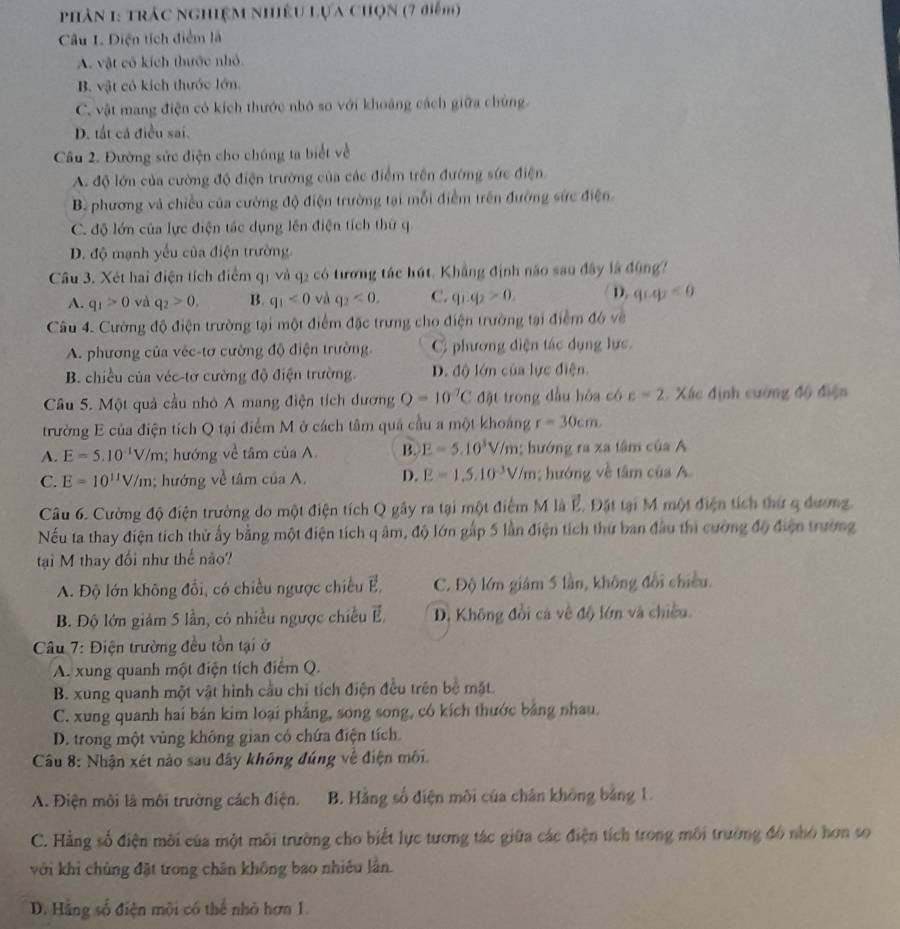 phân 1: trác nghiệm nhiều Lựa chọn (7 điểm)
Câu 1. Diện tích điểm là
A. vật cô kích thước nhỏ
B. vật có kích thước lớn
C. vật mang điện có kích thước nhỏ so với khoảng cách giữa chúng
D. tắt cá điều sai.
Câu 2. Đường sức điện cho chúng ta biết về
A. độ lớn của cường độ điện trường của các điểm trên đường sức điện
B. phương và chiều của cường độ điện trường tại mỗi điểm trên đường sức điện
C. độ lớn của lực điện tác dụng lên điện tích thứ q
D. độ mạnh yếu của điện trường
Câu 3. Xét hai điện tích điểm q1 và q2 có tương tác hút. Khẳng định não sau đây là đùng7
A. q_1>0 và q_2>0, B. q_1<0</tex> và q_2<0, C. q_1.q_2>0. D. q_1q_2<0</tex>
Câu 4. Cường độ điện trường tại một điểm đặc trưng cho điện trường tại điểm đó về
A. phương của véc-tơ cường độ điện trường. C phương diện tác dụng lực.
B. chiều của véc-tơ cường độ điện trường. D. độ lớn của lực điện.
Câu 5. Một quả cầu nhỏ A mang điện tích dương Q=10^(-7)C đặt trong đầu hòa có c=2. Xác định cường độ điện
trường E của điện tích Q tại điểm M ở cách tâm quả cầu a một khoảng r=30cm.
A. E=5.10^(-1)V/m; hướng về tâm của A. B. E=5.10^3V/m; hướng ra xa tâm của A
C. E=10^(11)V/m; hướng về tâm ciaA D. E=1,5,10^(-3)V/m; hướng về tâm của A
Câu 6. Cường độ điện trường do một điện tích Q gây ra tại một điểm M là ∠ J.  Đặt tại M một điện tích thứ q dương.
Nếu ta thay điện tích thử ấy bằng một điện tích q âm, độ lớn gấp 5 lần điện tích thứ ban đầu thì cường độ điện trường
tại M thay đổi như thế nào?
A. Độ lớn không đổi, có chiều ngược chiếu E, C. Độ lớm giám 5 lần, không đổi chiều.
B. Độ lớn giám 5 lần, có nhiều ngược chiều É, D. Không đổi cá về độ lớn và chiều.
Câu 7: Điện trường đều tồn tại ở
A. xung quanh một điện tích điểm Q.
B. xung quanh một vật hình cầu chỉ tích điện đều trên bề mặt.
C. xung quanh hai bán kim loại phẳng, song song, có kích thước bằng nhau.
D. trong một vùng không gian có chứa điện tích.
Cầu 8: Nhận xét nào sau đây không đúng về điện môi.
A. Điện môi là môi trường cách điện. B. Hằng số điện môi của chân không bảng 1.
C. Hằng số điện môi của một môi trường cho biết lực tương tác giữa các điện tích trong môi trường đô nhỏ hơn so
với khi chủng đặt trong chăn không bao nhiêu lần.
D. Hãng số điện môi có thể nhỏ hơn 1.