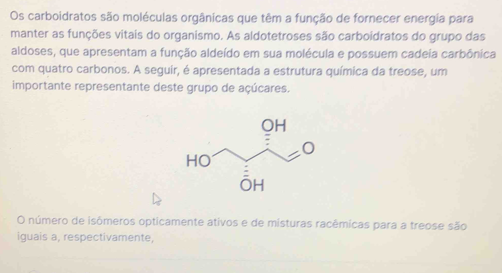 Os carboidratos são moléculas orgânicas que têm a função de fornecer energia para 
manter as funções vitais do organismo. As aldotetroses são carboídratos do grupo das 
aldoses, que apresentam a função aldeído em sua molécula e possuem cadeia carbônica 
com quatro carbonos. A seguir, é apresentada a estrutura química da treose, um 
importante representante deste grupo de açúcares. 
O número de isômeros opticamente ativos e de misturas racêmicas para a treose são 
iguais a, respectivamente,