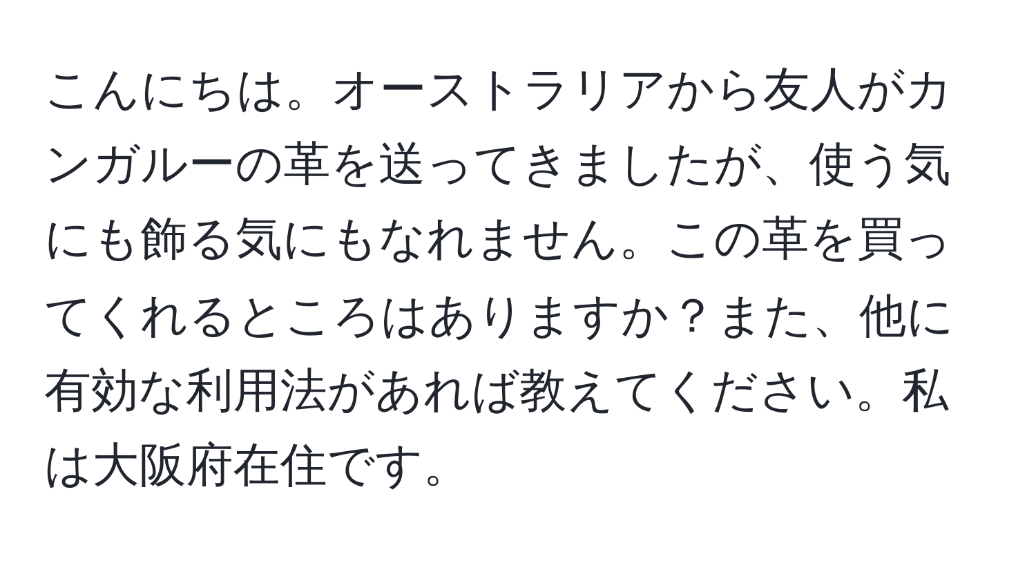 こんにちは。オーストラリアから友人がカンガルーの革を送ってきましたが、使う気にも飾る気にもなれません。この革を買ってくれるところはありますか？また、他に有効な利用法があれば教えてください。私は大阪府在住です。