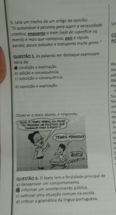 Leia um trecho de um artigo de opinião:
''O automóvel é péssimo para suprir a necessidade Le
coletiva, enquanto o trem (seja de superfície ou
metrô) é mais que vantajoso, pois é rápido, CC
barato, pouco poluidor e transporta muita gente." PC
QuESTÃO 5. As palavras em destaque expressam
ideia de:
Re
2 condição e explicação.
So
b) adição e consequência. sal
c) oposição e consequência.
Itá
d) oposição e explicação. Po

So
fei
art
no
do
da
F
ur
p
8
n
C
QuEsTãO 6. O texto tem a finalidade principal de
3) desaprovar um comportamento.
informar um acontecimento público.
c) satirizar uma situação comum na escola.
d) críticar a gramática da língua portuguesa.